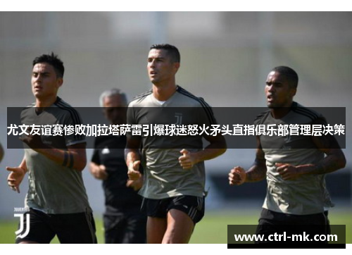 尤文友谊赛惨败加拉塔萨雷引爆球迷怒火矛头直指俱乐部管理层决策 尤文友谊赛惨败加拉塔萨雷引爆球迷怒火矛头直指俱乐部管理层决策
